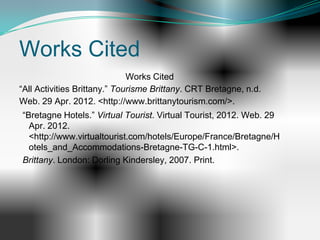 Works Cited
                              Works Cited
“All Activities Brittany.” Tourisme Brittany. CRT Bretagne, n.d.
Web. 29 Apr. 2012. <http://www.brittanytourism.com/>.
“Bretagne Hotels.” Virtual Tourist. Virtual Tourist, 2012. Web. 29
  Apr. 2012.
  <http://www.virtualtourist.com/hotels/Europe/France/Bretagne/H
  otels_and_Accommodations-Bretagne-TG-C-1.html>.
Brittany. London: Dorling Kindersley, 2007. Print.
 