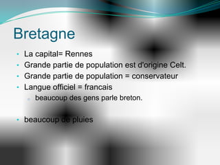 Bretagne
• La capital= Rennes
• Grande partie de population est d'origine Celt.
• Grande partie de population = conservateur
• Langue officiel = francais
   o beaucoup des gens parle breton.




• beaucoup de pluies
 
