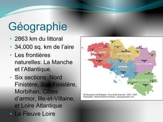 Géographie
• 2863 km du littoral
• 34,000 sq. km de l’aire
• Les frontières
  naturelles: La Manche
  et l’Atlantique.
• Six sections: Nord
  Finistère, Sud Finistère,
  Morbihan, Côtes
  d’armor, Ille-et-Villaine,
  et Loire Atlantique
• Le Fleuve Loire
 