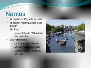 Nantes
•   la capital du Pays de la Loire.
•   la capital historique des ducs
    breton
•   Un Port-
     o une entrée de l'Atlantique
        par Le Loire
•   Les Attractions:
     o Le Theatre de Nantes
     o Musee des Beaux-Arts
     o Cathedrale St-Pierre-et-
        St-Paul
 