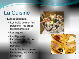 La Cuisine
• Les spécialités:
   • Les fruits de mer (les
     poissons, les crabs,
     les homards etc.)
   • Les algues
   • Les légumes:
     l’artichaut, la mâche,
     le chou-fleur, et le
     poireau.
   • Les fruits: les pommes,
     les fraises, les kiwis, et
     les poires.
 