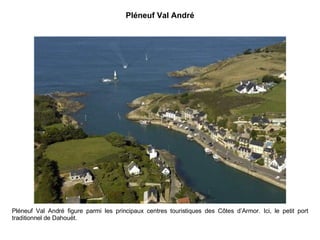 Pléneuf Val André Pléneuf Val André figure parmi les principaux centres touristiques des Côtes d’Armor. Ici, le petit port traditionnel de Dahouët. 