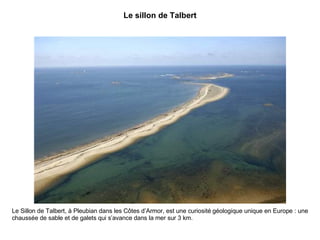 Le sillon de Talbert Le Sillon de Talbert, à Pleubian dans les Côtes d’Armor, est une curiosité géologique unique en Europe : une chaussée de sable et de galets qui s’avance dans la mer sur 3 km. 