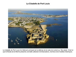 La Citadelle de Port Louis La citadelle de Port Louis fut l’élément principal de la défense de la rade de Lorient au 18e siècle. C’est ici que le Musée de la Marine présente une belle collection d’embarcations, d’armes et de modèles historiques. 