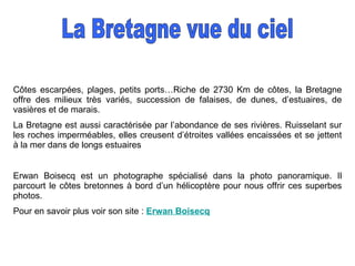 Côtes escarpées, plages, petits ports…Riche de 2730 Km de côtes, la Bretagne offre des milieux très variés, succession de falaises, de dunes, d’estuaires, de vasières et de marais. La Bretagne est aussi caractérisée par l’abondance de ses rivières. Ruisselant sur les roches imperméables, elles creusent d’étroites vallées encaissées et se jettent à la mer dans de longs estuaires Erwan Boisecq est un photographe spécialisé dans la photo panoramique. Il parcourt le côtes bretonnes à bord d’un hélicoptère pour nous offrir ces superbes photos. Pour en savoir plus voir son site :  Erwan  Boisecq La Bretagne vue du ciel 