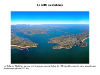 Le Golfe du Morbihan

Le Golfe du Morbihan est une mer intérieure couvrant plus de 100 kilomètres carrés, dans laquelle sont
disséminées plus de 300 iles.

 