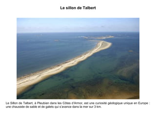 Le sillon de Talbert

Le Sillon de Talbert, à Pleubian dans les Côtes d’Armor, est une curiosité géologique unique en Europe :
une chaussée de sable et de galets qui s’avance dans la mer sur 3 km.

 