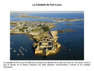 La Citadelle de Port Louis

La citadelle de Port Louis fut l’élément principal de la défense de la rade de Lorient au 18e siècle. C’est ici
que le Musée de la Marine présente une belle collection d’embarcations, d’armes et de modèles
historiques.

 
