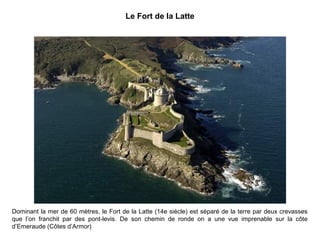Le Fort de la Latte

Dominant la mer de 60 mètres, le Fort de la Latte (14e siècle) est séparé de la terre par deux crevasses
que l’on franchit par des pont-levis. De son chemin de ronde on a une vue imprenable sur la côte
d’Emeraude (Côtes d’Armor)

 