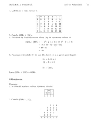 ca por su base. 
Binario (base 2), utiliza 2 smbolos (dgitos): 0, 1. 
Terciario (base 3), utiliza 3 smbolos (dgitos): 0, 1, 2. 
Cuaternario (base 4), utiliza 4 smbolos (dgitos): 0, 1, 2, 3. 
Quinario (base 5), utiliza 5 smbolos (dgitos): 0, 1, 2, 3, 4. 
Senario (base 6), utiliza 6 smbolos (dgitos): 0, 1, 2, 3, 4, 5. 
Heptal (base 7), utiliza 7 smbolos (dgitos): 0, 1, 2, 3, 4, 5, 6. 
Octal (base 8), utiliza 8 smbolos (dgitos): 0, 1, 2, 3, 4, 5, 6, 7. 
Nonario (base 9), utiliza 9 smbolos (dgitos): 0, 1, 2, 3, 4, 5, 6, 7, 8. 
Decimal (base 10), utiliza 10 smbolos (dgitos): 0, 1, 2, 3, 4, 5, 6, 7, 8, 9. 
Undecimal (base 11), utiliza smbolos (dgitos: 0,1,2,3,4,5,6,7,8,9,A. 
Duodecimal (base 12), utiliza smbolos (dgitos: 0,1,2,3,4,5,6,7,8,9,A,B. 
Y as sucesivamente... 
Por ejemplo (Hexadecimal): 
Hexadecimal, utiliza 16 smbolos (dgitos): 0, 1, 2, 3, 4, 5, 6, 7, 8, 9, A, B, C, D, E, F. 
Notacion: Para distinguir entre los diferentes sistemas numericos se puede encerrar entre 
parentesis el numero y se le a~nade un subndice que indicara la base que se esta usando. Sin 
embargo, si no se usa subndice se debera entender que el numero esta en base diez, a menos 
que se diga lo contrario. 
 