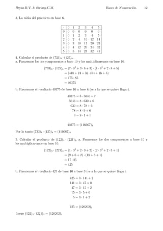 Bryan.R.V.  Siviany.C.M. Bases de Numeracion. 6 
Teorema (de Representacion). 
Sea b 2 Z; b  1. Para cualquier entero positivo a se pueden encontrar n 2 N y enteros 
a0; a1; a2;   ; an tales que a puede ser representado de forma unica de la siguiente manera: 
a = a0 + a1b + a2b2 +    + anbn, 
con 0  ai  b para i 2 f0; 1;   ; n  1g y 0  an  b. 
Demostracion: 
Procederemos por induccion sobre a. 
i) Para a = 1, se toma n = 0 y a0 = 1, por lo que a = 1 = 1  1 = a0b0. 
ii) Supongamos el resultado cierto para algun entero positivo menor que a, y probemoslo para 
a + 1. 
Como 1  b, entonces se tiene que 1  b  b2  b3     
En particular, existe n 2 N tal que: n  0 y bn  a + 1  bn+1. 
Por el algoritmo de la division eucldea, haciendo la division de a + 1 entre bn, existen enteros 
an y r tales que: 
a + 1 = anbn + r, 
con 0  r  bn: 
Observese que 0  an pues 0 = bn  bn  a + 1  r = anbn, y ademas an  b 
pues anbn  a + 1  bn+1: 
De esta forma, tenemos que 0  an  b como se quiere. 
En caso que r = 0, entonces se tiene a + 1 = anbn, con ai = 0 , para i 2 f0; 1;   ; n  1g : 
En caso que r  0 : como r  bn  a + 1; entonces por la hipotesis de induccion sobre 
r(r  a); existen m 2 N y enteros a0; a1; a2;   ; am tales que r = a0 + a1b + a2b2 +    + ambm; 
con 0  ai  b para i 2 f0; 1;   ;m  1g y 0  am  b: 
Por lo tanto, tenemos que a + 1 = anbn + a0 + a1b + a2b2 +    + ambm: 
Nota: La notacion posicional, corrientemente usada, signi 