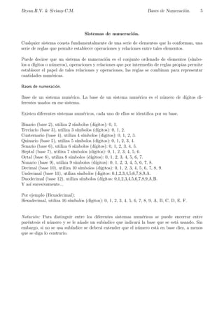 cos correspondientes al tipo de objeto (animales, prisioneros, vasijas etc.) cuyo 
numero indicaban. Estos signos fueron utilizados hasta la incorporacion de Egipto al imperio 
romano. Pero su uso quedo reservado a las inscripciones monumentales, en el uso diario fue sus-tituido 
por la escritura hieratica y demotica, formas mas simples que permitan mayor rapidez 
y comodidad a los escribas. 
En estos sistemas de escritura los grupos de signos adquirieron una forma propia, y as se 
introdujeron smbolos particulares para 20; 30    90    200; 300    900; 2000; 3000;   ; con lo 
que disminuye el numero de signos necesarios para escribir una cifra. 
b.Sistema de Numeracion Hbrido. 
En estos sistemas se combina el principio aditivo con el multiplicativo, pero el orden en la 
escritura de las cifras es muy fundamental para evitar confusiones en su interpretacion. Si pa-ra 
representar 500 los sistemas aditivos recurren a cinco representaciones de 100, los hbridos 
utilizan la combinacion del 5 y el 100. Pero siguen acumulando estas combinaciones de signos 
para los numeros mas complejos, un ejemplo de este sistema es el chino clasico. 
 