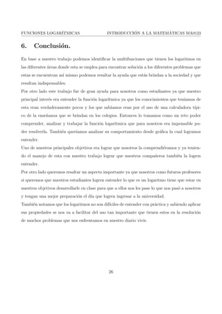 FUNCIONES LOGARITMICAS INTRODUCCION A LA MATEMATICAS MA0123 
Intervalos. 
 Si b  1, f es estrictamente creciente. 
Nota: en el caso de la funcion logartmica es concava hacia arriba. 
 Si 0  b  1, f es estrictamente decreciente. 
Nota: en el caso de la funcion logartmica es concava hacia abajo. 
Biyectividad. 
Decimos que una funcion f : A  R ! R es monotona si y solo si es creciente en A o de-creciente 
en A. La funcion logartmica cumple lo anterior dicho ya que f : R+ ! R y esta es 
creciente o decreciente, entonces es monotona. 
Por el teorema que dice Si f de 