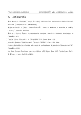 nida en A  R es una funcion monotona, entonces, conside-rando 
su ambito B como su codominio, existe la funcion inversa f1 : B  A. 
Como la funcion logartmica es monotona, y su rango es igual al codominio(f : R+ ! R), 
entonces existe la funcion inversa. Por lo tanto, la funcion logartmica es biyectiva. 
9 
 