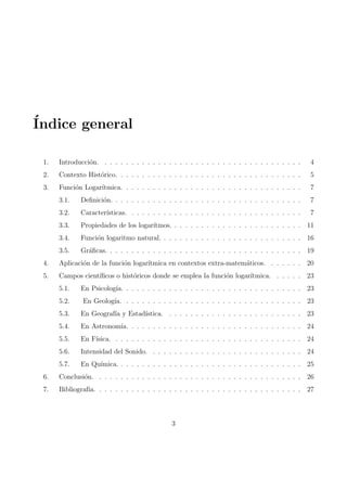 Indice general 
1. Introduccion. . . . . . . . . . . . . . . . . . . . . . . . . . . . . . . . . . . . . . 4 
2. Contexto Historico. . . . . . . . . . . . . . . . . . . . . . . . . . . . . . . . . . . 5 
3. Funcion Logartmica. . . . . . . . . . . . . . . . . . . . . . . . . . . . . . . . . . 7 
3.1. De 