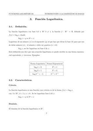 FUNCIONES LOGARITMICAS INTRODUCCION A LA MATEMATICAS MA0123 
1. Introduccion. 
En este trabajo se llevara a cabo una investigacion de las funciones logartmicas. La cual es 
muy importante ya que es un tema del cual desconocemos o si nos han hablado pero nunca nos 
han explicado a fondo de la verdadera resolucion de este tipo de funciones. Empezaremos con 
el trabajo conociendo su historia en la forma de como se desarrollo esta a traves del transcurso 
del tiempo. 
De esta misma manera nos profundizaremos en sus caractersticas desde su de 
