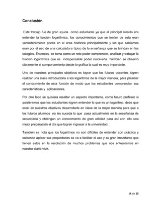 14 de 15 
Conclusión. 
Este trabajo fue de gran ayuda como estudiante ya que el principal interés era entender la función logarítmica, los conocimientos que se tenían de esta eran verdaderamente pocos en el área histórica principalmente y los que sabíamos eran por el uso de una calculadora típico de la enseñanza que se brindan en los colegios. Entonces se toma como un reto poder comprender, analizar y trabajar la función logarítmica que es indispensable poder resolverla. También se observó claramente el comportamiento desde la gráfica la cual es muy importante. 
Uno de nuestros principales objetivos es lograr que los futuros docentes logren realizar una clase introductoria a los logaritmos de la mejor manera, para plasmar el conocimiento de esta función de modo que los estudiantes comprendan sus características y aplicaciones. 
Por otro lado se quisiera resaltar un aspecto importante, como futuro profesor si quisiéramos que los estudiantes logren entender lo que es un logaritmo, debe que estar en nuestros objetivos desarrollarle en clase de la mejor manera para que a los futuros alumnos no les suceda lo que pasa actualmente en la enseñanza de secundaria y obtengan un conocimiento de gran utilidad para así con ello una mejor preparación el día que logren ingresar a la universidad. 
También se nota que los logaritmos no son difíciles de entender con práctica y sabiendo aplicar sus propiedades se va a facilitar el uso y su gran importante que tienen estos en la resolución de muchos problemas que nos enfrentamos en nuestro diario vivir. 
 