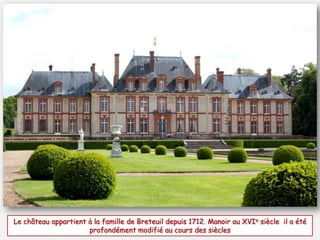 Le château appartient à la famille de Breteuil depuis 1712. Manoir au XVIe siècle il a été
profondément modifié au cours des siècles
 