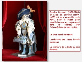 Charles Perrault (1628-1703)
et Louis de Breteuil (1609-
1685) ont servi ensemble Louis
XIV… c’est la raison pour
laquelle l’auteur est représenté
dans le château par
l’intermédiaire de ses contes.
Un chat botté automate
L’orchestre des chats bottés
musiciens
La chambre de la Belle au bois
dormant
 