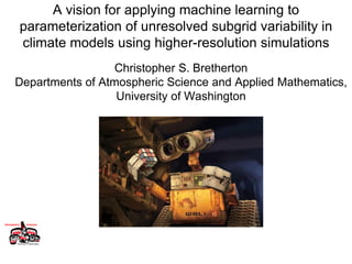 A vision for applying machine learning to
parameterization of unresolved subgrid variability in
climate models using higher-resolution simulations
Christopher S. Bretherton
Departments of Atmospheric Science and Applied Mathematics,
University of Washington
 