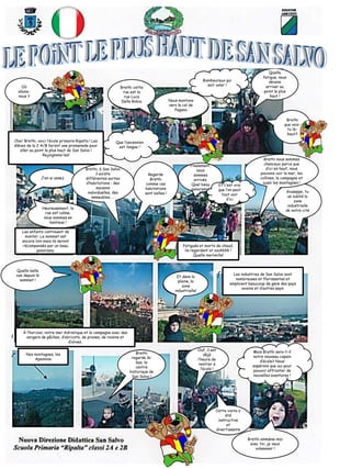 Nous montons
vers le col de
Pagano
Brethi cette
rue est la
rue Luca
Della Robia
Que l’ascension
est longue !
Bienheureux qui
sait voler !
Quelle
fatigue, nous
devons
arriver au
point le plus
haut !
Brethi
que vois-
tu là-
haut?
Cher Brethi, voici l’école primaire Ripalta ! Les
élèves de la 2 A/B feront une promenade pour
aller au point le plus haut de San Salvo !
Rejoignons-les!
J’en ai assez
Heureusement, la
rue est calme,
nous sommes en
banlieue !
Regarde
Brethi
comme ces
habitations
sont belles !
Brethi, à San Salvo
il existe
différentes sortes
d’habitations : des
maisons
individuelles, des
immeubles, …
Les enfants continuent de
monter. Le sommet est
encore loin mais ils seront
récompensés par un beau
panorama.
Finalement,
nous
sommes
arrivés.
Quel beau
panorama!
Fatigués et morts de chaud,
ils regardent et ooohhhh !
Quelle merveille!
Quelle belle
vue depuis le
sommet !
Les industries de San Salvo sont
nombreuses et florissantes et
emploient beaucoup de gens des pays
voisins et d’autres pays.
À l’horizon, notre mer Adriatique et la campagne avec des
vergers de pêches, d’abricots, de prunes, de raisins et
d’olives.
Nos montagnes, les
Apennins
Et c’est vrai
que l’on peut
tout voir
d’ici
Cette visite a
été
instructive
et
divertissante
Brethi emmène-moi
avec toi, je veux
voleeeeer !
Giuseppe, tu
as oublié la
zone
industrielle
de notre cité
Brethi nous sommes
chanceux parce que
d’ici en haut, nous
pouvons voir la mer, les
collines, la campagne et
aussi les montagnes !
Et dans la
plaine, la
zone
industrielle!
Brethi
regarde là-
bas, le
centre
historique de
San Salvo !
Ouf, il est
déjà
l’heure de
rentrer à
l’école !
Mais Brethi sera-t-il
notre nouveau copain
d’école? Nous
espérons que oui pour
pouvoir affronter de
nouvelles aventures !
Où
allons-
nous ?
 