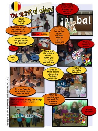 Quick!
We’ll be
late!
These are
the primary
colours.
When you
mix them,
you get new
colors
Yello
w
One day in Liège…
Brethi is waiting
us to visit the
« Beaux-Arts »
museum
When mixing
these colours
two by two,
we get
different
kinds of
green,
orange and
purple
It is so funny to
work amond these
works of arts!
What do
youthink about
our work for
Comenius
friends?
Some of
these colours
give us the
feeling of
being cold…
… Others
the feeling
being hot!
We are
talented!
What a
beautiful
palette!
Red
Which colours
can you see on
this painting?
Hello friends!
I can’t wait to
discover the
secret of
colours!
Blue
Réaliséparles2ièmematernelles,annéescolaire2012-2013
Back to school, we try the mixings
again and we make ranges of
colours…
 