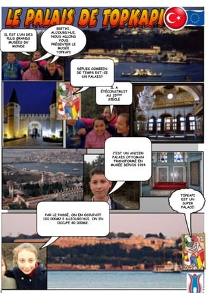 IL EST L’UN DES
PLUS GRANDS
MUSÉES DU
MONDE
BRETHI,
AUJOURD’HUI,
NOUS ALLONS
VOUS
PRÉSENTER LE
MUSÉE
TOPKAPI
IL A
ÉTÉCONSTRUIT
AU 15IÈME
SIÈCLE
DEPUIS COMBIEN
DE TEMPS EST-CE
UN PALAIS?
C’EST UN ANCIEN
PALAIS OTTOMAN
TRANSFORMÉ EN
MUSÉE DEPUIS 1924
TOPKAPI
EST UN
SUPER
PALACE!
PAR LE PASSÉ, ON EN OCCUPAIT
100.000M2 !! AUJOURD’HUI, ON EN
OCCUPE 80.000M2.
 