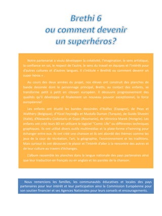 Nous remercions les familles, les communautés éducatives et locales des pays
partenaires pour leur intérêt et leur participation ainsi la Commission Européenne pour
son soutien financier et ses Agences Nationales pour leurs conseils et encouragements.
Notre partenariat a voulu développer la créativité, l’imagination, le sens artistique,
la confiance en soi, le respect de l’autre, le sens du travail en équipes et l’intérêt pour
d’autres cultures et d’autres langues. Il s’intitule « Brethi6 ou comment devenir un
super héros » .
Au cours des deux années du projet, nos élèves ont construit des planches de
bande dessinée dont le personnage principal, Brethi, au contact des enfants, se
transforme petit à petit en citoyen européen. Il découvre progressivement des
qualités qu’il développe et finalement un nouveau pouvoir exceptionnel, la force
européenne!
Les enfants ont étudié les bandes dessinées d’Ibáñez (Espagne), de Peyo et
Walthéry (Belgique), d’Yücel Feyzioğlu et Mustafa Duman (Turquie), de Guido Silvestri
(Italie), d’Alexandru Ciubotariu et Gopo (Roumanie), de Véronica Marek (Hongrie). Les
enfants ont créé leurs BD en utilisant le logiciel "Comic Life" ou différentes techniques
graphiques. Ils ont utilisé divers outils multimédias et la plate-forme eTwinning pour
échanger entre eux. Ils ont créé une chanson et ils ont abordé des thèmes comme les
jeux de la cour de récréation, l’art, la géographie, l’environnement et les traditions.
Mais surtout ils ont découvert le plaisir et l’intérêt d’aller à la rencontre des autres et
de leur culture au travers d’échanges.
L’album rassemble les planches dans la langue nationale des pays partenaires ainsi
que leur traduction en français ou en anglais et les paroles de la chanson.
 