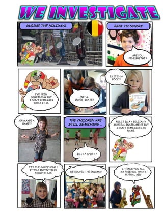 DURING THE HOLIDAYS BACK TO SCHOOL
ARE YOU
FINE,BRETHI ?
WE ‘LL
INVESTIGATE !
IS IT IN A
BOOK ?
OR MAYBE A
GAME ?
THE CHILDREN ARE
STILL SEARCHING …
NO, IT IS A « BELGIAN »
MUSICAL INSTRUMENT BUT
I DON’T REMEMBER ITS
NAME.
WE SOLVED THE ENIGMA !
I THANK YOU ALL,
MY FRIENDS. THAT’S
MUTUAL AID !
IS IT A SPORT ?
I’VE SEEN
SOMETHING BUT
I DON’T REMEMBER
WHAT IT IS
IT’S THE SAXOPHONE !
IT WAS INVENTED BY
ADOLPHE SAX
 