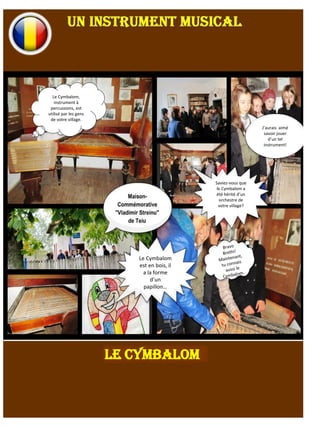 Le Cymbalom,
instrument à
percussions, est
utilisé par les gens
de votre village.
J’aurais aimé
savoir jouer
d’un tel
instrument!
Saviez-vous que
le Cymbalom a
été hérité d’un
orchestre de
votre village?
Le Cymbalom
est en bois, il
a la forme
d’un
papillon…
LE CYMBALOM
 