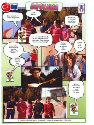 Salut les amis, j’ai
trouvé une guitare
Salut
Brethi !
Mais Brethi,
ce n’est pas
une guitare,
c’est un saz
Je suis désolé Brethi. Je
ne sais pas jouer de cet
instrument. Nous pouvons
écouter Veysel de Aşik
Le saz est un
instrument de
musique
traditionnelle
turque
Vraiment?
Pouvez-
vous en
jouer
pour moi?
C’est un
chanteur
de musique
folk
célèbre
Il joue
très
bien
du saz
J’aime
tellement le
saz que je
veux
apprendre à
en jouer
Ce travail a été réalisé par les élèves de 8ième année de l’année scolaire 2013-2014
 