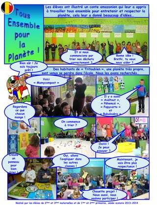 Les élèves ont illustré un conte amazonien qui leur a appris
à travailler tous ensemble pour entretenir et respecter la
planète, cela leur a donné beaucoup d’idées…
Et si nous
commencions par
trier nos déchets
correctement ?
Bonne idée !
Brethi, tu veux
nous aider ?
Des habitants de « Tritoubien », une planète très propre,
sont venus se perdre dans l’école. Nous les avons recherchés…
… Il y a aussi
« Avaltout »,
« Péhemcé »,
« Papycarto »
et
« Bubulovéra »
Voici
« Mamycompost »
Bien sûr ! Je
suis toujours
prêt !
On commence
à trier ?
Ouiiiii !
Je peux
essayer ?
Regardons
ce que
chacun
mange !
Réalisé par les élèves de 2ième et 3ième maternelles et de 1ière et 2ième primaires, année scolaire 2013-2014
Chouette projet !
Nous aussi, nous
voulons participer !
Créons
un
panneau
pour
bien
trier !
Oui, allons
l’expliquer dans
les autres
classes !
Maintenant, je
vais être plus
respectueux !
 