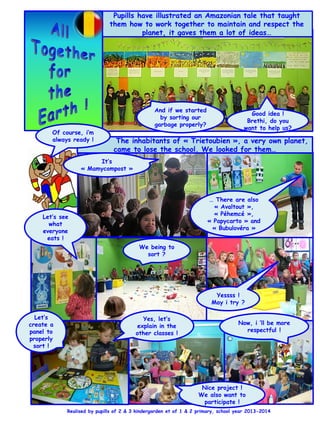 Pupills have illustrated an Amazonian tale that taught
them how to work together to maintain and respect the
planet, it gaves them a lot of ideas…
And if we started
by sorting our
garbage properly?
Good idea !
Brethi, do you
want to help us?
The inhabitants of « Trietoubien », a very own planet,
came to lose the school. We looked for them…
… There are also
« Avaltout »,
« Péhemcé »,
« Papycarto » and
« Bubulovéra »
It’s
« Mamycompost »
Of course, i’m
always ready !
We being to
sort ?
Yessss !
May i try ?
Let’s see
what
everyone
eats !
Realised by pupills of 2 & 3 kindergarden et of 1 & 2 primary, school year 2013-2014
Nice project !
We also want to
participate !
Let’s
create a
panel to
properly
sort !
Yes, let’s
explain in the
other classes !
Now, i ’ll be more
respectful !
 