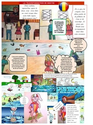 Je ne peux pas
croire que garder
l’eau intacte peut
nous apporter autant
d’avantages.
Je suis très heureux
que grâce à vos
actions, je deviens
comme vous.
Merci mes amis!
La transformation de Brethi
Chers enfants,
aujourd’hui, après la
classe, nous irons faire
un court voyage dans
notre belle région.
Qu’en pensez-vous?
J’attends
impatiem
ment la
fin des
cours
pour faire
ce voyage.
De ce que j’ai
compris, nous
allons parler de
la pollution de
l’eau et du
recyclage. Je
pense que
Brethi nous
accompagnera
aussi dans
cette aventure.
L’eau est la substance
composée la plus
répandue qui recouvre
les trois quarts de la
surface de la terre.
Tout comme l’air, l’eau
est le principal facteur
de vie sur la terre.
En Roumanie, la
qualité de l’eau est
influencée par les
sources urbaines de
pollution mais aussi
par le comportement
des gens qui jettent
des déchets dans
l’eau ou aux abords.
Les déchets
jetés au bord
affectent la
qualité de l’eau
et la
transforment en
un élément
dangereux.
La civilisation humaine joue un rôle très important dans
l’évolution des écosystèmes de notre planète mais,
malheureusement, l’homme ne semble pas en être conscient.
Ca va
Brethi?
Ca va, merci!
Je viensaider.
Ces
enfants
sont un
véritable
miracle.
 