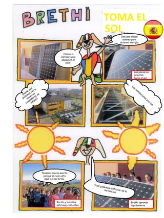 ¡ Vamos a
instalar unas
placas en el
cole !
Son una placas
solares para
obtener energía.
Tenemos mucha suerte
porque el cielo está
azul y el sol brilla.
Brethi aprende
rápidamente
Las placas se
orientan
hacia el sur.
Brethi y los niños
está muy contentos
 