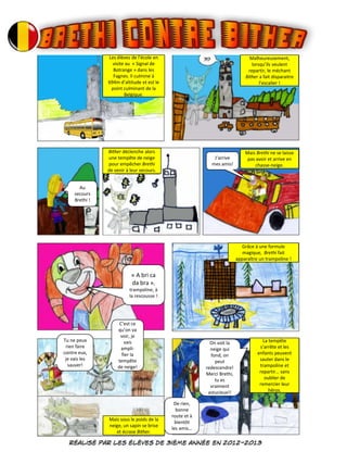 Les élèves de l’école en
visite au « Signal de
Botrange » dans les
Fagnes. Il culmine à
694m d’altitude et est le
point culminant de la
Belgique.
Malheureusement,
lorsqu’ils veulent
repartir, le méchant
Bither a fait disparaitre
l’escalier !
Bither déclenche alors
une tempête de neige
pour empêcher Brethi
de venir à leur secours.
Mais Brethi ne se laisse
pas avoir et arrive en
chasse-neige.
Grâce à une formule
magique, Brethi fait
apparaître un trampoline !
La tempête
s’arrête et les
enfants peuvent
sauter dans le
trampoline et
repartir… sans
oublier de
remercier leur
héros.
Mais sous le poids de la
neige, un sapin se brise
et écrase Bither.
Au
secours
Brethi !
J’arrive
mes amis!
« A bri ca
da bra »,
trampoline, à
la rescousse !
Tu ne peux
rien faire
contre eux,
je vais les
sauver!
C’est ce
qu’on va
voir, je
vais
ampli-
fier la
tempête
de neige!
De rien,
bonne
route et à
bientôt
les amis…
On voit la
neige qui
fond, on
peut
redescendre!
Merci Brethi,
tu es
vraiment
astucieux!!
 