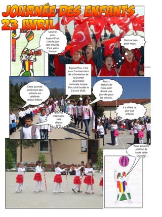 Salut les
amis.
Aujourd’hui,
c’est le jour
des enfants.
C’est votre
festival.
Cette journée
du festival des
enfants est
célébrée
depuis 84ans.
Aujourd’hui, c’est
aussi l’anniversaire
de la fondation de
la Grande
Assemblée
nationale turque.
Elle a été fondée le
23 avril 1920.
Merci
Ataturk de
nous avoir
donné une
journée pour
les enfants.
Il a offert ce
jour aux
enfantsElle est
internatio-
nale
depuis
1979.
Nous pouvons
profiter de
toute cette
journée!
 