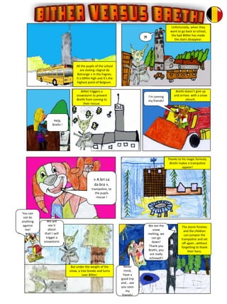 All the pupils of the school
are visiting «Signal de
Botrange » in the Fagnes.
It is 694m high and it’s the
highest point of Belgium.
Unfortunatly, when they
want to go back to school,
the bad Bither has made
the stairs disappear.
Bither triggers a
snowstorm to prevent
Brethi from coming to
their rescue.
Brethi doesn’t give up
and arrives with a snow
plouch.
Thanks to his magic formula,
Brethi makes a trampoline
appear!
The storm finishes
and the children
can jumpon the
trampoline and set
off again…without
forgetting to thank
their hero.
But under the weight of the
snow, a tree breaks and turns
over Bither.
I’m coming
my friends!
« A bri ca
da bra »,
trampoline, to
the pupils
rescue !
You can
not do
anything
against
me!
We will
see it
about
that! I will
trigger a
snowstorm
.
Never
mind,
have a
good trip
and… see
you soon
my
friends!
We see the
snow
melting, we
can go
down!
Thank you
Brethi, you
are really
schrewd!!
Help,
Brethi !
 