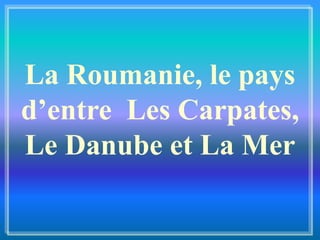 La Roumanie, le pays
d’entre Les Carpates,
Le Danube et La Mer
 