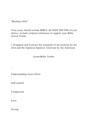 "Brethren Nile"
Your essay should include BIBLE ACTION TRUTHS of your
choice- include scripture references to support your Bible
Action Truths.
1.)Compare and Contrast the treatment of the Gentiles by the
Jews and the Japanese/Japanese American by the American.
(some)Bible Truths:
·
Understanding Jesus Christ
·
Self-control
·
Compassion
·
Love
·
Giving
·
 