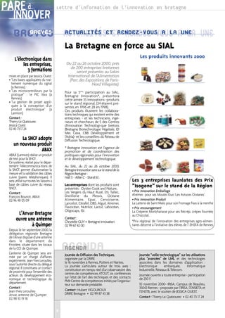PARÉ à                                    Lettre d’information de l’innovation en bretagne
    INNOVER
    BREVES ACTUALITÉSETET RENDEZ-VOUS AUNE UNE
      BREVES ACTUALITÉS RENDEZ-VOUS A LA LA
                                              La Bretagne en force au SIAL
                                                                                                         Les produits innovants 2000
     L’électronique dans
          les entreprises,                     Du 22 au 26 octobre 2000, près
                                                  de 200 entreprises bretonnes
             3 formations                            seront présentes au Salon
 mises en place par Jessica Ouest.              International de l’Alimentation
 • “Les bases appliquées du trai-                (Parc des Expositions de Paris-
   tement numérique du signal                                  Nord Villepinte).
   (à Rennes).
 • “Les microcontrôleurs par la               Pour sa 5ème participation au SIAL,
   pratique” : le PIC 16xx (à                 Bretagne Innovation*, présentera
   Rennes)                                    cette année 35 innovations -produits
 • “La gestion de projet appli-               sur le stand régional. (24 étaient pré-
   quée à la conception d’un                  sentés en 1996 et 28 en 1998).
   produit électronique” (à                   Ces produits illustrent les collabora-
   Lannion).                                  tions techniques qui existent entre des
 Contact :                                    entreprises - et les techniciens, ingé-
 Thierry Le Quézourec                         nieurs et chercheurs de 5 des Centres
 Jessica Ouest                                d’Innovation Technologi-que bretons
 02 40 73 17 24                               (Bretagne Biotechnologie Végétale, ID
                                              Mer, Ceva, CBB Développement et
                                              l’Adria)- et les conseillers du Réseau de
        La SNCF adopte                        Diffusion Technologique.
    un nouveau produit
                                              * Bretagne Innovation est l’agence de
                 ABAX                         promotion et de coordination des
 ABAX (Lannion) réalise un produit            politiques régionales pour l’innovation
 de test pour la SNCF.                        et le développement technologique.
 Ce système, réalisé pour le dépar-
 tement Télécommunica-tions de                Au SIAL, du 22 au 26 octobre 2000,
 la SNCF, permet d’automatiser la             Bretagne Innovation sera sur le stand de la
 mesure et la validation des câbles           Région Bretagne :
 cuivre (paires téléphoniques). Il            Hall 5 - Allée C - Stand 61.
 sera utilisé sur toutes les liaisons à                                                            Les 3 entreprises lauréates des Prix
 base de câbles cuivre du réseau              Les entreprises dont les produits sont               “Isogone” sur le stand de la Région
 SNCF.                                        présentés : Oyster Cook and Nature,
                                              Les Vergers du Haut Ruzé, Ets Tallec,                • Prix Innovation Emballage
 Contact :                                                                                         Alrémer pour ses Moules Duo ‘Les Astuces Océanes’
 François Bouriot, ABAX                       Distillerie du Plessis, Océane
 02 96 48 05 09                               Alimentaire, Epac, Cervoiserie,                      • Prix Innovation Produit
                                              Lancelot, Cérafel, OBS, Alguil, Alremer,             La Laiterie de Saint Malo pour son Fromage frais à la menthe
                                              Flavocéan, Nutrilor, Larzul, Labocéan,               • Prix encouragement
                                              Oligocaps, ISI.                                      La Créperie Morbihanaise pour ses Récrêp, crêpes fourrées
        L’Anvar Bretagne                                                                           au Chocolat.
       ouvre une antenne                      Contact :
                                              Chrystèle GUY • Bretagne Innovation                  *Prix régional de l’innovation des entreprises agro-alimen-
               à Quimper                      02 99 67 42 00                                       taires décerné à l’initiative des élèves de l’ ENSFA de Rennes
 Depuis le 1er septembre 2000, la
 délégation régionale Bretagne
 de l’Anvar dispose d’une antenne
 dans le département du
 Finistère, située dans les locaux
 de la CCI de Quimper.
 L’antenne de Quimper sera ani-
                                              AGENDA
                                              AGENDA
                                              Journée de Diffusion des Techniques,                      Journée “veille technologique” sur les utilisations
 mée par un chargé d’affaires                 organisée par la DRIRE                                    plus “avancées” de UML et des technologies
 expérimenté, Jean-Yves Leroulley,            le 16 novembre à Rennes, Poitiers et Nantes.              associées dans les domaines d’application :
 sous l’autorité directe du délégué           La journée s’articulera autour de trois axes :            Electronique       embarquée,       Informatique
 régional. Il constituera un contact          constitution en temps réel d’un observatoire des          Industrielle, Réseaux & Telecom.
 de proximité pour l’ensemble des             centres de compétences ATOUT, six conférences
 acteurs du développement éco-                                                                          Journée ouverte a toute entreprise - participation
 nomique et technologique du                  sur l’état de l’art des techniques et des contacts        de 250 F.
 département.                                 PMI-Centre de compétences initiés par l’organisa-
                                              teur sur demande préalable.                               10 novembre 2000- IRISA, Campus de Beaulieu,
 Contact :                                                                                              35042 Rennes - proposée par l’IRISA, l’ENSIETA et
 Jean-Yves Leroulley                          Contact : Hubert VIGOUROUX                                l’ENSTB, avec le soutien de JESSICA OUEST.
 Anvar, antenne de Quimper                    DRIRE Bretagne • 02 99 87 43 38
 02 98 10 19 18                                                                                         Contact : Thierry Le Quézourec • 02 40 73 17 24


                                          2
 