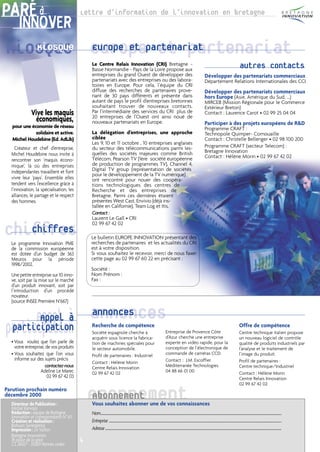 PARÉ à                                   Lettre d’information de l’innovation en bretagne
     INNOVER
Kiosque Europepartenariat
   Kiosque Europe et et partenariat
                                             Le Centre Relais Innovation (CRI) Bretagne -
                                             Basse Normandie - Pays de la Loire propose aux
                                                                                                                                                                                                                                                                                       autres contacts
                                             entreprises du grand Ouest de développer des                                                                                                                                       Développer des partenariats commerciaux
                                             partenariats avec des entreprises ou des labora-                                                                                                                                   Département Relations Internationales des CCI
                                             toires en Europe. Pour cela, l’équipe du CRI
                                             diffuse des recherches de partenaires prove-                                                                                                                                       Développer des partenariats commerciaux
                                             nant de 30 pays différents et présente dans                                                                                                                                        hors Europe (Asie, Amérique du Sud, ...)
                                             autant de pays le profil d’entreprises bretonnes                                                                                                                                   MIRCEB (Mission Régionale pour le Commerce
                                             souhaitant trouver de nouveaux contacts.                                                                                                                                           Extérieur Breton)
             Vive les maquis                 Par l’intermédiaire des services du CRI plus de
                                             20 entreprises de l’Ouest ont ainsi noué de
                                                                                                                                                                                                                                Contact : Laurence Carot • 02 99 25 04 04
               économiques,                  nouveaux partenariats en Europe.                                                                                                                                                   Participer à des projets européens de R&D
  pour une économie de réseau                                                                                                                                                                                                   Programme CRAFT :
             solidaire et active.            La délégation d’entreprises, une approche                                                                                                                                          Technopole Quimper- Cornouaille
  Michel Houdebine (Ed. AdLib)               ciblée                                                                                                                                                                             Contact : Christelle Bellenger • 02 98 100 200
                                             Les 9, 10 et 11 octobre , 10 entreprises anglaises
     Créateur et chef d’entreprise,          du secteur des télécommunications parmi les-                                                                                                                                       Programme CRAFT (secteur Telecom) :
                                             quelles des sociétés majeures comme British                                                                                                                                        Bretagne Innovation
  Michel Houdebine nous invite à                                                                                                                                                                                                Contact : Hélène Morin • 02 99 67 42 02
  rencontrer son ‘maquis écono-              Télécom, Pearson TV (1ère société européenne
  mique’, là où des entreprises              de production de programmes TV), Channel 4,
  indépendantes travaillent et font          Digital TV group (représentation de sociétés
                                             pour le développement de la TV numérique)
  vivre leur ‘pays’. Ensemble elles          ont rencontré pour nouer des coopéra-
  tendent vers l’excellence grâce à          tions technologiques des centres de
  l’innovation, la spécialisation, les       Recherche et des entreprises de
  alliances, le partage et le respect        Bretagne. Parmi ces dernières étaient
  des hommes.                                présentes West Cast, Envivio (déjà ins-
                                             tallée en Californie), Team Log et Itis.
                                             Contact :
                                             Laurent Le Gall • CRI

Chiffres
   Chiffres
  Le programme Innovation PME
                                             02 99 67 42 02

                                             Le bulletin EUROPE INNOVATION présentant des
                                             recherches de partenaires et les actualités du CRI
  de la commission européenne                est à votre disposition.
  est dotée d’un budget de 363               Si vous souhaitez le recevoir, merci de nous faxer
  Meuros pour la période                     cette page au 02 99 67 60 22 en précisant :
  1998/2002.
                                             Société :
  Une petite entreprise sur 10 inno-         Nom Prénom :
  ve, soit par la mise sur le marché         Fax :
  d’un produit innovant, soit par
  l’introduction d’un procédé
  novateur.
  (source INSEE Première N°667)


      Appel à annonces
       Appel à annonces
participation
 participation
  • Vous voulez que l’on parle de
                                             Recherche de compétence
                                             Société espagnole cherche à
                                             acquérir sous licence la fabrica-
                                                                                                                                                                  Entreprise de Provence Côte
                                                                                                                                                                  d’Azur cherche une entreprise
                                                                                                                                                                                                                                                                                       Offre de compétence
                                                                                                                                                                                                                                                                                       Centre technique italien propose
                                                                                                                                                                                                                                                                                       un nouveau logiciel de contrôle
                                             tion de machines spéciales pour                                                                                      experte en vidéo rapide, pour la                                                                                     qualité de produits industriels par
    votre entreprise, de vos produits        le secteur automobile.                                                                                               conception de l’électronique de                                                                                      l’analyse et le traitement de
  • Vous souhaitez que l’on vous             Profil de partenaires : Industriel                                                                                   commande de caméras CCD.                                                                                             l’image du produit.
    informe sur des sujets précis                                                                                                                                 Contact : J.M. Escoffier                                                                                             Profil de partenaires :
                                             Contact : Hélène Morin
                     contactez-nous          Centre Relais Innovation                                                                                             Méditerranée Technologies                                                                                            Centre technique/Industriel
                   Adeline Le Marec          02 99 67 42 02                                                                                                       04 88 66 01 00                                                                                                       Contact : Hélène Morin
                      02 99 67 42 03                                                                                                                                                                                                                                                   Centre Relais Innovation
                                                                                                                                                                                                                                                                                       02 99 67 42 02
Parution prochain numéro
décembre 2000
  Directeur de Publication :
  Michel Kervoas
                                             ABonnement
                                             Abonnement
                                             Vous souhaitez abonner une de vos connaissances
  Rédaction : équipe de Bretagne             Nom...........................................................................................................................................................................................................................................................................................................
  Innovation et correspondants N° 63
  Création et réalisation :                  Entreprise .............................................................................................................................................................................................................................................................................................
  Bohuon Synergence
  Impression : Le Vallon                     Adresse ...................................................................................................................................................................................................................................................................................................
  Bretagne Innovation
  18 place de la gare                    4
  CS 26927 - 35069 Rennes cedex
 