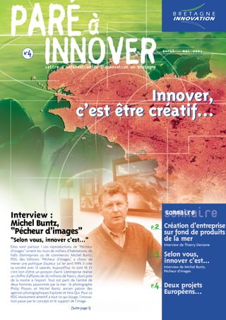 PARÉ à   N°4
                      INNOVER
                        Lettre d’information de l’innovation en bretagne
                                                                           avril - mai 2001




                                                         Innover,
                                              c’est être créatif…




Interview :                                                                Sommaire
                                                                           Sommaire
Michel Buntz,                                                        P.2 Création d’entreprise
“Pécheur d’images”                                                         sur fond de produits
“Selon vous, innover c’est…”                                               de la mer
                                                                           Interview de Thierry Devisme
Elles sont partout ! Les reproductions de “Pêcheur

                                                                     P.3 Selon vous,
d’images” ornent les murs de milliers d’habitations, de
halls d’entreprises ou de commerces. Michel Buntz,
PDG des Editions “Pêcheur d’images”, a choisi de
mener une politique d’auteur. Le 1er avril 1999, il crée                   innover c’est...
sa société avec 12 salariés. Aujourd’hui, ils sont 18. Et                  Interview de Michel Buntz,
c’est loin d’être un poisson d’avril. L’entreprise réalise                 Pécheur d’images
un chiffre d’affaires de 26 millions de francs, dont près
de la moitié à l’export. Tout est parti de l’amitié de
deux hommes passionnés par la mer : le photographe
Philip Plisson, et Michel Buntz, ancien patron des
                                                                     P.4 Deux projets
agences photographiques Explorer et Hoa Qui. Pour ce                       Européens…
PDG résolument attentif à tout ce qui bouge, l’innova-
tion passe par le concept et le support de l’image.
                                           (Suite page 3)
 