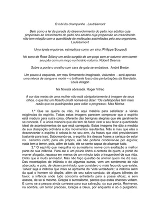 O rubi do champanhe . Lautréamont

     Belo como a lei da parada do desenvolvimento do peito nos adultos cuja
 propensão ao crescimento do peito nos adultos cuja propensão ao crescimento
não tem relação com a quantidade de moléculas assimiladas pelo seu organismo.
                                  Lautréamont

        Uma igreja erguia-se, estrepitosa como um sino. Philippe Soupault

No sono de Rose Sélavy um anão surgido de um poço com ar soturno vem comer
           seu pão com um moço no horário noturno. Robert Desnos

      Sobre a ponte o orvalho com cara de gata se embalava. André Breton

Um pouco à esquerda, em meu firmamento imaginado, vislumbro – será apenas
uma névoa de sangue e morte – o brilhante fosco das perturbações da liberdade.
                               Louis Aragon

                        Na floresta abrasada. Roger Vitrac

  A cor das meias de uma mulher não está obrigatoriamente à imagem de seus
  olhos, o que fez um filósofo (inútil nomeá-lo) dizer: “Os cefalópodes têm mais
         razão que os quadrúpedes para odiar o progresso:. Max Morise

       1.º Que se queira ou não, há aqui matéria para satisfazer a várias
exigências do espírito. Todas estas imagens parecem comprovar que o espírito
está maduro para outra coisa, diferente das benignas alegrias que ele geralmente
se concede. É a única maneira que ele tem de fazer virar a seu favor a quantidade
ideal de acontecimentos de que está carregado. Estas imagens lhe dão a medida
de sua dissipação ordinária e dos movimentos resultantes. Não é mau que elas o
desconcertar o espírito é coloca-lo no seu erro. As frases que citei providenciam
bastante para isso. Saboreando-as, o espírito tira dessas frases a certeza de estar
no caminho certo; para ele próprio, ele não poderia condenar-se por argúcia;
nada tem a temer, pois, além de tudo, ele se sente capaz de alcançar tudo.
       2.º O espírito que mergulha no surrealismo revive com exaltação a melhor
parte de sua infância. Para ele é um pouco como a certeza de quem, a ponto de
morrer afogado, repassa em menos de um minuto todo o insuperável de sua vida.
Dirão que é muito animador. Mas não faço questão de animar quem me diz isso.
Das recordações de infância e de algumas outras, vem um sentimento de não
abarcado, e pois, de desencaminhado, que considero o mais fecundo que existe.
Talvez seja a infância que mais se aproxima da “vida verdadeira”; a infância além
da qual o homem só dispõe, além de seu salvo-conduto, de alguns bilhetes de
favor; a infância onde tudo concorria entretanto para a posse eficaz, e sem
acasos, de se si mesmo. Graças o surrealismo, parece que estas chances voltam.
É como se a pessoa ainda corresse para sua salvação, ou sua perda. Revive-se,
na sombra, um terror precioso, Graças a Deus, por enquanto é só o purgatório.
 