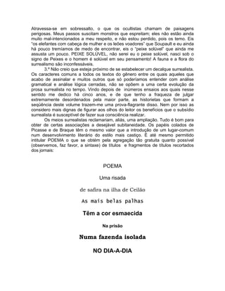 Atravessa-se em sobressalto, o que os ocultistas chamam de paisagens
perigosas. Meus passos suscitam monstros que espreitam; eles não estão ainda
muito mal-intencionados a meu respeito, e não estou perdido, pois os temo. Eis
“os elefantes com cabeça de mulher e os leões voadores” que Soupault e eu ainda
há pouco tremíamos de medo de encontrar, eis o “peixe solúvel” que ainda me
assusta um pouco. PEIXE SOLÚVEL, não serei eu o peixe solúvel, nasci sob o
signo de Peixes e o homem é solúvel em seu pensamento! A fauna e a flora do
surrealismo são inconfessáveis.
        3.º Não creio que esteja próximo de se estabelecer um decalque surrealista.
Os caracteres comuns a todos os textos do gênero entre os quais aqueles que
acabo de assinalar e muitos outros que só poderíamos entender com análise
gramatical e análise lógica cerradas, não se opõem a uma certa evolução da
prosa surrealista no tempo. Vindo depois de inúmeros ensaios aos quais nesse
sentido me dedico há cinco anos, e de que tenho a fraqueza de julgar
extremamente desordenados pela maior parte, as historietas que formam a
seqüência deste volume trazem-me uma prova-flagrante disso. Nem por isso as
considero mais dignas de figurar aos olhos do leitor os benefícios que o subsídio
surrealista é susceptível de fazer sua consciência realizar.
        Os meios surrealistas reclamariam, aliás, uma ampliação. Tudo é bom para
obter de certas associações a desejável subitaneidade. Os papéis colados de
Picasse e de Braque têm o mesmo valor que a introdução de um lugar-comum
num desenvolvimento literário do estilo mais castiço. É até mesmo permitido
intitular POEMA o que se obtém pela agregação tão gratuita quanto possível
(observemos, faz favor, a sintaxe) de títulos e fragmentos de títulos recortados
dos jornais:


                                    POEMA

                                  Uma risada

                        de safira na ilha de Ceilão

                         As mais belas palhas

                          Têm a cor esmaecida

                                    Na prisão

                        Numa fazenda isolada

                               NO DIA-A-DIA
 