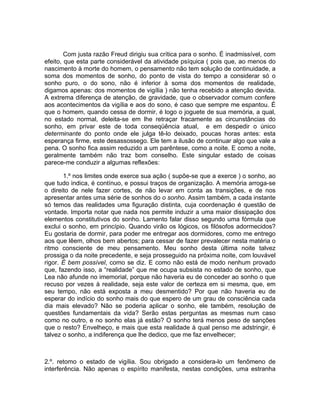 Com justa razão Freud dirigiu sua crítica para o sonho. É inadmissível, com
efeito, que esta parte considerável da atividade psíquica ( pois que, ao menos do
nascimento à morte do homem, o pensamento não tem solução de continuidade, a
soma dos momentos de sonho, do ponto de vista do tempo a considerar só o
sonho puro, o do sono, não é inferior à soma dos momentos de realidade,
digamos apenas: dos momentos de vigília ) não tenha recebido a atenção devida.
A extrema diferença de atenção, de gravidade, que o observador comum confere
aos acontecimentos da vigília e aos do sono, é caso que sempre me espantou. É
que o homem, quando cessa de dormir, é logo o joguete de sua memória, a qual,
no estado normal, deleita-se em lhe retraçar fracamente as circunstâncias do
sonho, em privar este de toda conseqüência atual, e em despedir o único
determinante do ponto onde ele julga tê-lo deixado, poucas horas antes: esta
esperança firme, este desassossego. Ele tem a ilusão de continuar algo que vale a
pena. O sonho fica assim reduzido a um parêntese, como a noite. E como a noite,
geralmente também não traz bom conselho. Este singular estado de coisas
parece-me conduzir a algumas reflexões:

       1.º nos limites onde exerce sua ação ( supõe-se que a exerce ) o sonho, ao
que tudo indica, é contínuo, e possui traços de organização. A memória arroga-se
o direito de nele fazer cortes, de não levar em conta as transições, e de nos
apresentar antes uma série de sonhos do o sonho. Assim também, a cada instante
só temos das realidades uma figuração distinta, cuja coordenação é questão de
vontade. Importa notar que nada nos permite induzir a uma maior dissipação dos
elementos constitutivos do sonho. Lamento falar disso segundo uma fórmula que
exclui o sonho, em princípio. Quando virão os lógicos, os filósofos adormecidos?
Eu gostaria de dormir, para poder me entregar aos dormidores, como me entrego
aos que lêem, olhos bem abertos; para cessar de fazer prevalecer nesta matéria o
ritmo consciente de meu pensamento. Meu sonho desta última noite talvez
prossiga o da noite precedente, e seja prosseguido na próxima noite, com louvável
rigor. É bem possível, como se diz. E como não está de modo nenhum provado
que, fazendo isso, a “realidade” que me ocupa subsista no estado de sonho, que
Lea não afunde no imemorial, porque não haveria eu de conceder ao sonho o que
recuso por vezes à realidade, seja este valor de certeza em si mesma, que, em
seu tempo, não está exposta a meu desmentido? Por que não haveria eu de
esperar do indício do sonho mais do que espero de um grau de consciência cada
dia mais elevado? Não se poderia aplicar o sonho, ele também, resolução de
questões fundamentais da vida? Serão estas perguntas as mesmas num caso
como no outro, e no sonho elas já estão? O sonho terá menos peso de sanções
que o resto? Envelheço, e mais que esta realidade à qual penso me adstringir, é
talvez o sonho, a indiferença que lhe dedico, que me faz envelhecer;



2.º. retomo o estado de vigília. Sou obrigado a considera-lo um fenômeno de
interferência. Não apenas o espírito manifesta, nestas condições, uma estranha
 
