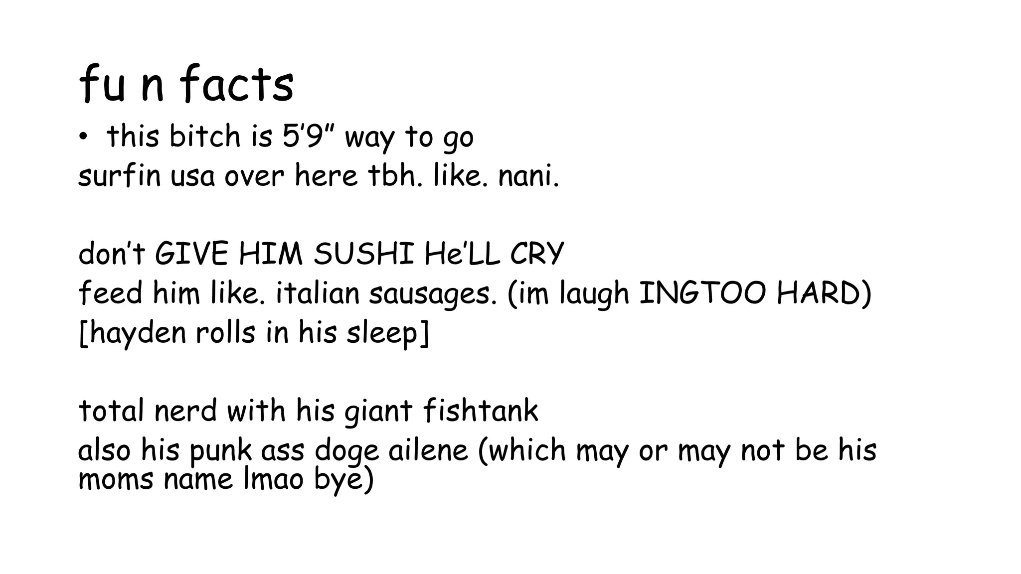 fu n facts
• this bitch is 5’9” way to go
surfin usa over here tbh. like. nani.
don’t GIVE HIM SUSHI He’LL CRY
feed him like. italian sausages. (im laugh INGTOO HARD)
[hayden rolls in his sleep]
total nerd with his giant fishtank
also his punk ass doge ailene (which may or may not be his
moms name lmao bye)
 