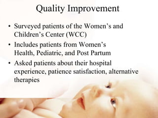 Quality Improvement
• Surveyed patients of the Women’s and
Children’s Center (WCC)
• Includes patients from Women’s
Health, Pediatric, and Post Partum
• Asked patients about their hospital
experience, patience satisfaction, alternative
therapies
 
