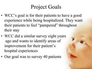 Project Goals
• WCC’s goal is for their patients to have a good
experience while being hospitalized. They want
their patients to feel “pampered” throughout
their stay
• WCC did a similar survey eight years
ago and wants to identify areas of
improvement for their patient’s
hospital experiences
• Our goal was to survey 40 patients
 