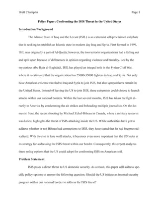 Brett Champlin Page !1
Policy Paper: Confronting the ISIS Threat in the United States
Introduction/Background
The Islamic State of Iraq and the Levant (ISIL) is an extremist self-proclaimed caliphate
that is seeking to establish an Islamic state in modern day Iraq and Syria. First formed in 1999,
ISIL was originally a part of Al-Qaeda; however, the two terrorist organizations had a falling out
and split apart because of differences in opinion regarding violence and brutality. Led by the
mysterious Abu Bakr al-Baghdadi, ISIL has played an integral role in the Syrian Civil War,
where it is estimated that the organization has 25000-35000 fighters in Iraq and Syria. Not only
have American citizens traveled to Iraq and Syria to join ISIS, but also sympathizers remain in
the United States. Instead of leaving the US to join ISIS, these extremists could choose to launch
attacks within our national borders. Within the last several months, ISIS has taken the fight di-
rectly to America by condemning the air strikes and beheading multiple journalists. On the do-
mestic front, the recent shooting by Michael Zehaf-Bibeau in Canada, where a military reservist
was killed, highlights the threat of ISIS attacking inside the US. While authorities have yet to
address whether or not Bibeau had connections to ISIS, they have stated that he had become rad-
icalized. With the rise in lone wolf attacks, it becomes even more important that the US looks at
its strategy for addressing the ISIS threat within our border. Consequently, this report analyzes
three policy options that the US could adopt for confronting ISIS on American soil.
Problem Statement:
ISIS poses a direct threat to US domestic security. As a result, this paper will address spe-
cific policy options to answer the following question: Should the US initiate an internal security
program within our national border to address the ISIS threat?
 